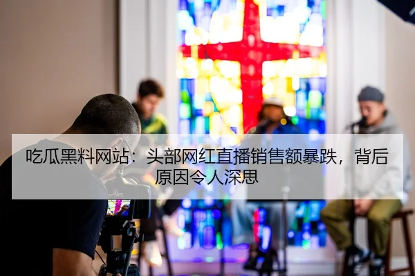 吃瓜黑料网站：头部网红直播销售额暴跌，背后原因令人深思