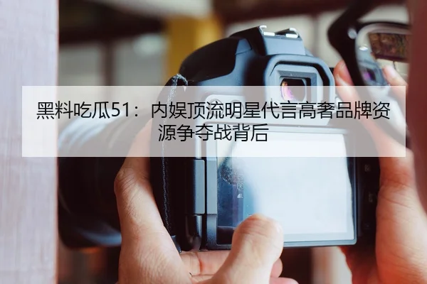 黑料吃瓜51：内娱顶流明星代言高奢品牌资源争夺战背后